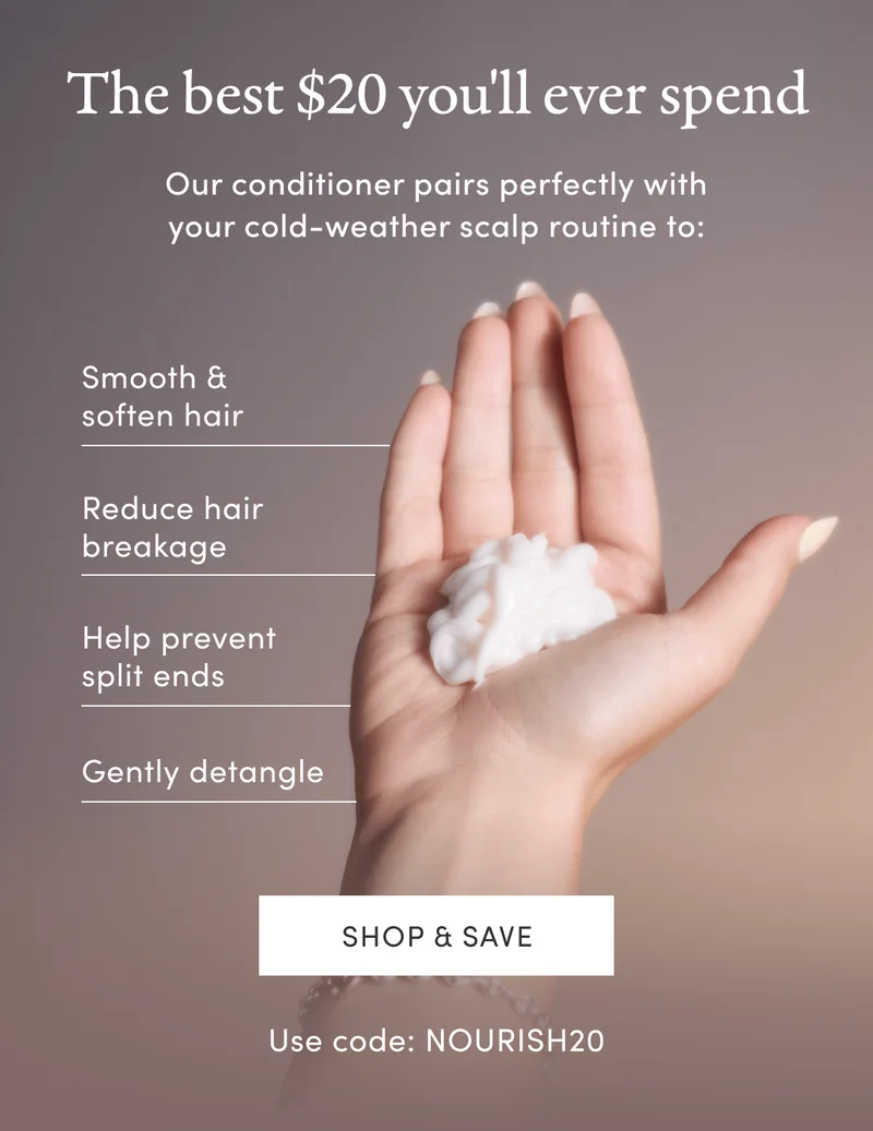 The best $20 you'll ever spend | Our conditioner pairs perfectly with your cold-weather scalp routine to: | Smooth & soften hair | Reduce hair breakage | Help prevent split ends | Gently detangle | Shop & save | Use code: NOURISH20