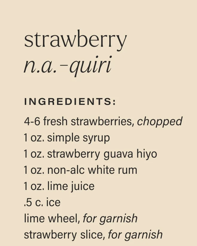 strawberry n.a.-quiri Ingredients: 4-6 fresh strawberries, chopped 1 oz. simple syrup 1 oz. strawberry guava hiyo 1 oz. non-alc white rum 1 oz. lime juice .5 c. ice lime wheel, for garnish strawberry slice, for garnish