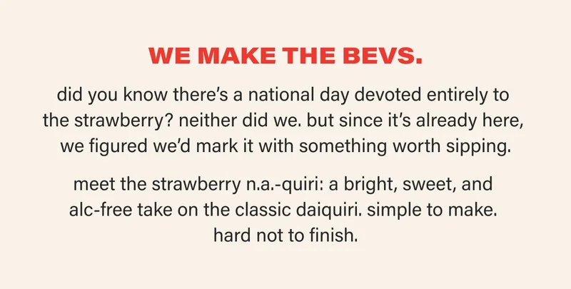 WE MAKE THE BEVS. did you know there’s a national day devoted entirely to  the strawberry? neither did we. but since it’s already here,  we figured we’d mark it with something worth sipping.  meet the strawberry n.a.-quiri: a bright, sweet, and  alc-free take on the classic daiquiri. simple to make.  hard not to finish.