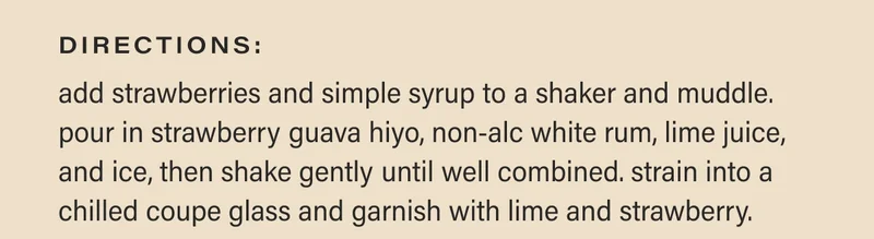 directions: add strawberries and simple syrup to a shaker and muddle. pour in strawberry guava hiyo, non-alc white rum, lime juice, and ice, then shake gently until well combined. strain into a chilled coupe glass and garnish with lime and strawberry.
