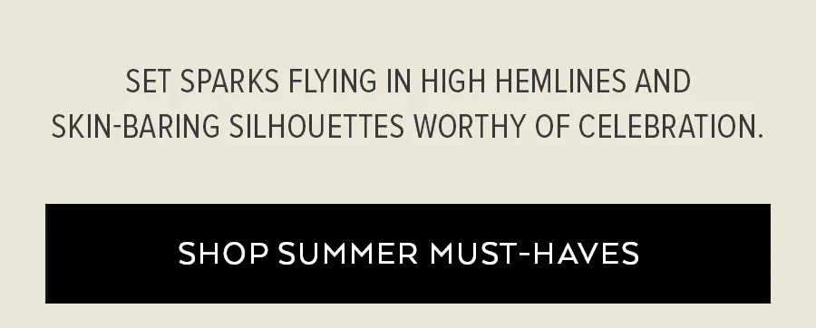 SET SPARKS FLYING IN HIGH HEMLINES AND SKIN-BARIN'S SILHOUETTES WORTHY OF CELEBRATION. SHOP SUMMER MUST-HAVES
