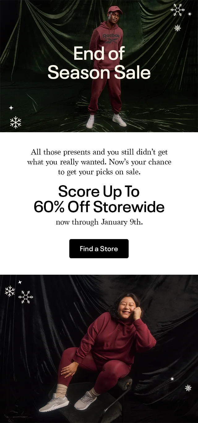 End of Season Sale All those presents and you still didn't get what you really wanted. Now's your chance to get your picks on sale. | Score Up To 60% Off Storewide now through January 9th. | Find a Store