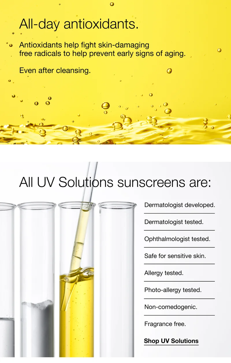 All-day antioxidants. | Antioxidants help fight skin-damaging free radicals to help prevent early signs of aging. | Even after cleansing. | All UV Solutions sunscreens are: Dermatologist developed. | Dermatologist tested. | Ophthalmologist tested. | Safe for sensitive skin. | Allergy tested. | Photo-allergy tested. | Non-comedogenic. | Fragrance free. | Shop UV Solutions