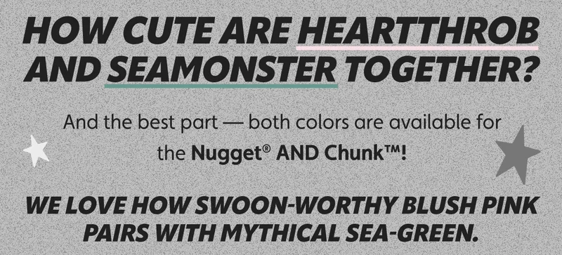 How cute are Heartthrob and Seamonster together? And the best part — both colors are available for the Nugget® AND Chunk™! We love how swoon-worthy blush pink pairs with mythical sea-green.
