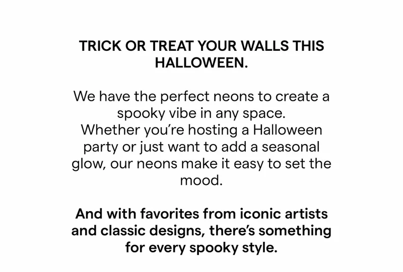 TRICK OR TREAT YOUR WALLS THIS HALLOWEEN. We have the perfect neons to create a spooky vibe in any space. Whether you're hosting a Halloween party or just want to add a seasonal glow, our neons make it easy to set the mood. And with favorites from iconic artists and classic designs, there's something for every spooky style.