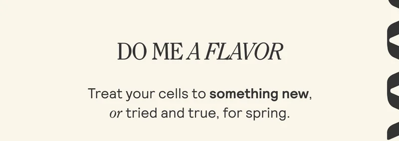 DO ME A FLAVOR. Treat your cells to something new, | or tried and true, for spring. |