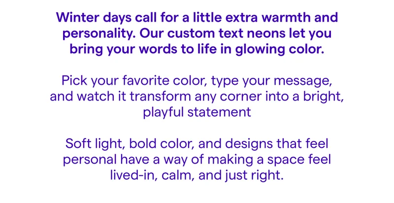 Winter days call for a little extra warmth and personality. Our custom text neons let you bring your words to life in glowing color. Pick your favorite color, type your message, and watch it transform any corner into a bright, playful statement Soft light, bold color, and designs that feel personal have a way of making a space feel lived-in, calm, and just right.