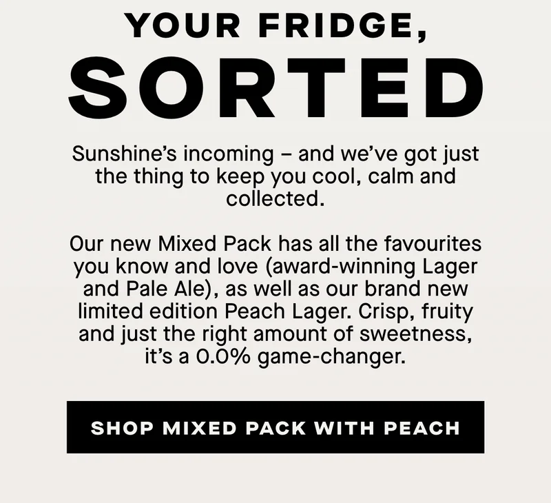 Your fridge sorted. Sunshine’s incoming – and we’ve got just the thing to keep you cool, calm and collected.  Our new Mixed Pack has all the favourites you know and love (award-winning Lager and Pale Ale), as well as our brand new limited edition Peach Lager. Crisp, fruity and just the right amount of sweetness, it’s a 0.0% game-changer.