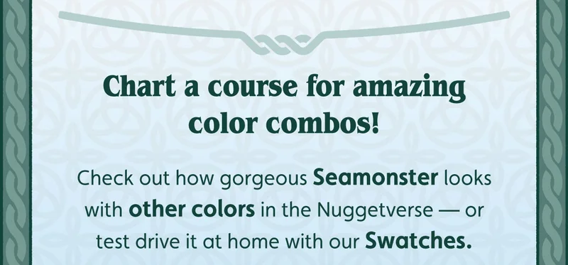 Chart a course for amazing color combos! Check out how gorgeous Seamonster looks with other colors in the Nuggetverse — or test drive it at home with our Swatches.