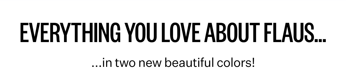 Everything you love about Flaus... in two new beautiful colors!
