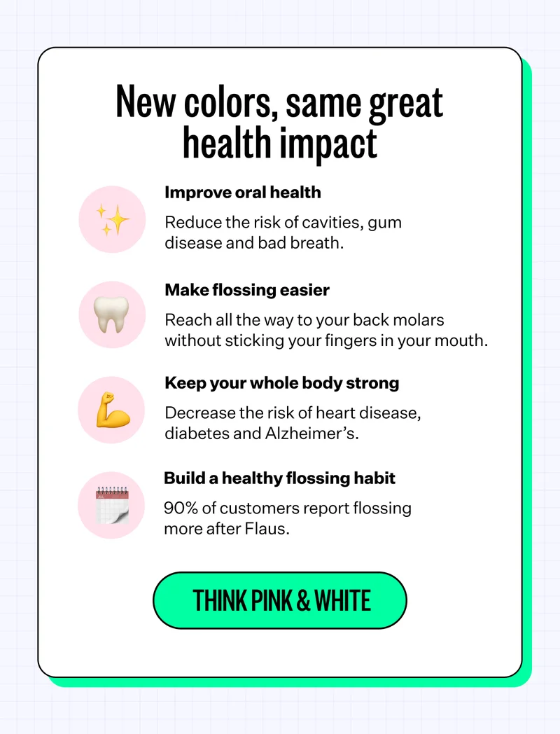 New colors, same great health impact | Improve oral health Reduce the risk of cavities, gum disease and bad breath. | Make flossing easier Reach all the way to your back molars without sticking your fingers in your mouth. | Keep your whole body strong Decrease the risk of heart disease, diabetes and Alzheimer’s. | Build a healthy flossing habit 90% of customers report flossing more after Flaus. | Think pink & white
