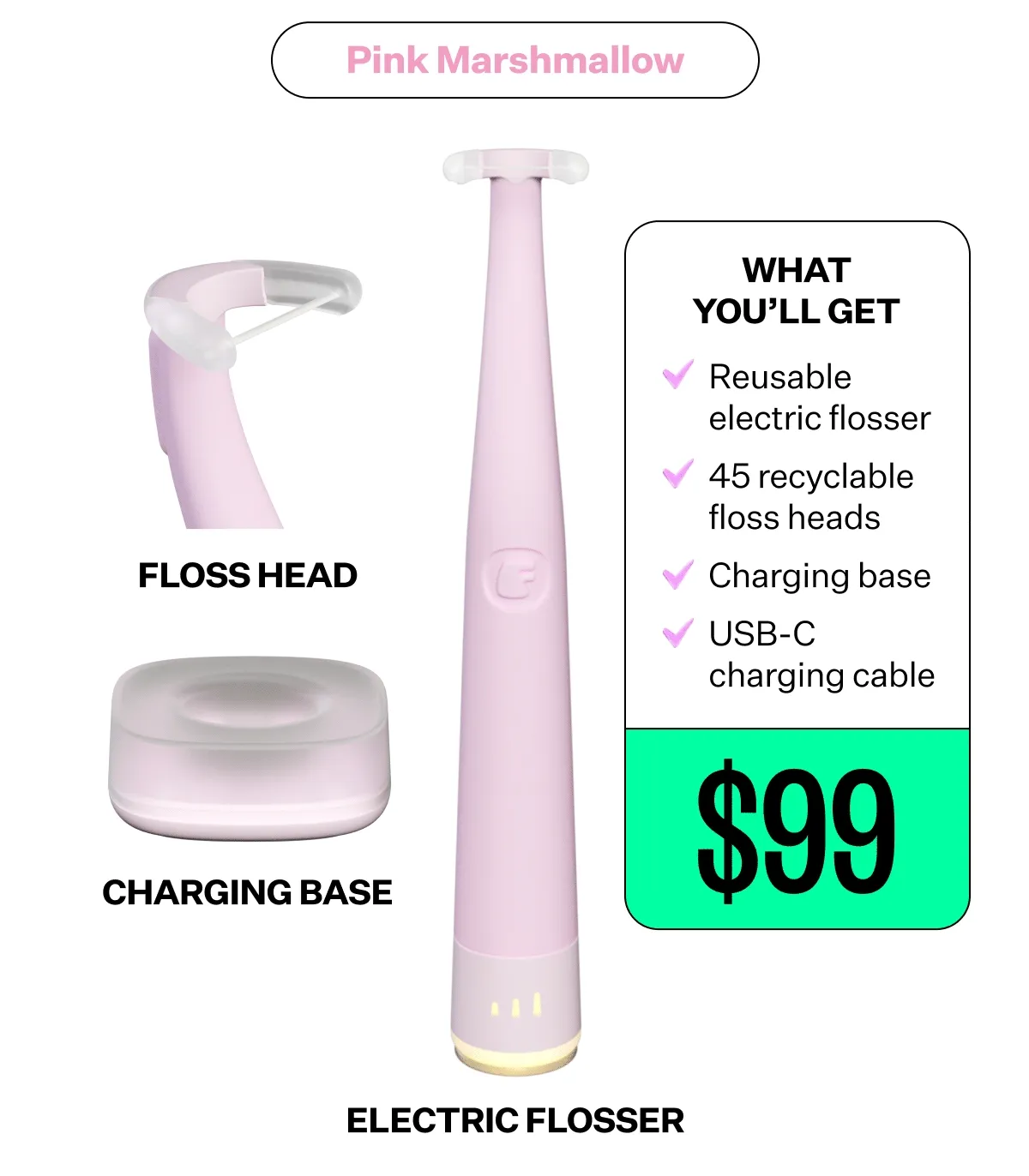 What you'll get - Reusable electric flosser | 45 recyclable floss heads | Charging base | USB-C charging cable | $99