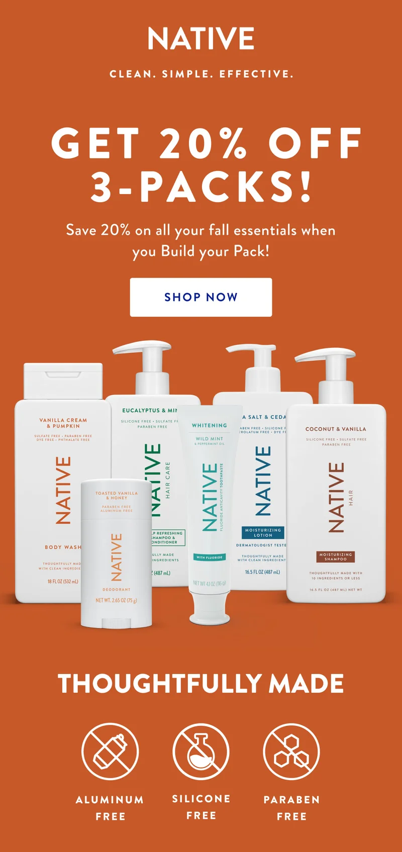 NATIVE CLEAN. SIMPLE. EFFECTIVE. | GET 20% OFF 3-PACKS! | Save 20% on all your fall essentials when you Build your Pack! | SHOP NOW | THOUGHTFULLY MADE | ALUMINUM | SILICONE | PARABEN