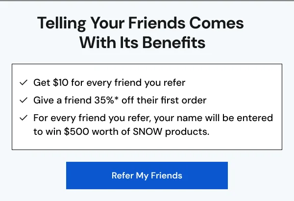 Telling Your Friends Comes With Its Benefits: Get $10 for every friend you refer, Give a friend 35%* off their first order, For every friend you refer, your name will be entered to win $500 worth of SNOW products. [REFER MY FRIENDS]