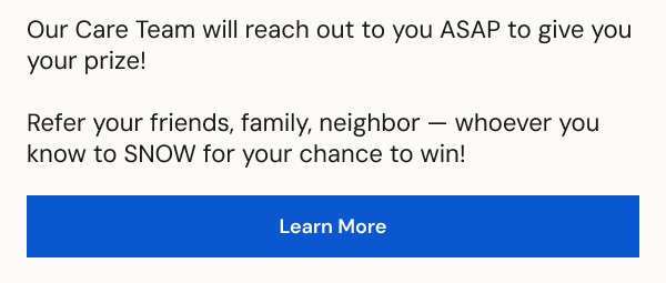 Refer your friends, family, neighbor —&nbsp;whoever you know to SNOW for your chance to win! [LEARN MORE]