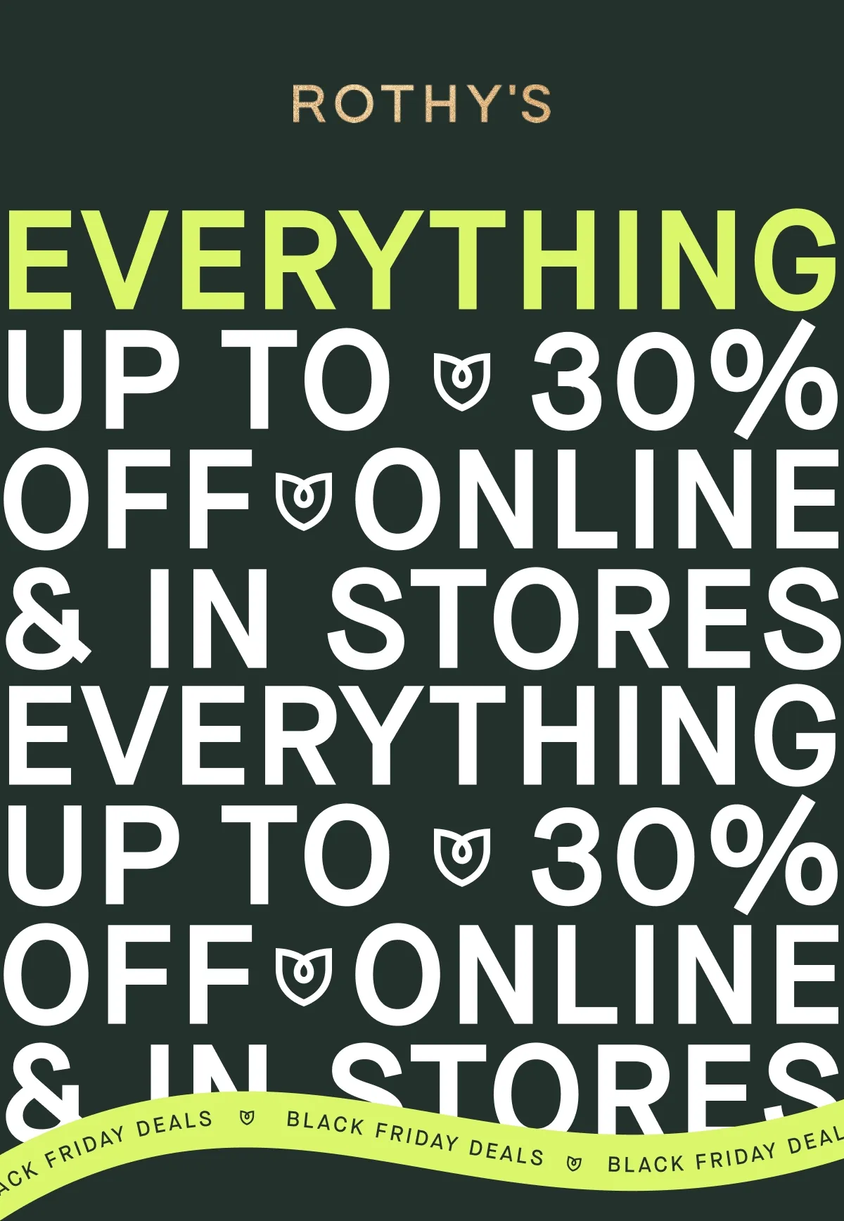 BLACK FRIDAY DEALS EVERYTHING Up to 30% OFF Online & in stores BLACK FRIDAY DEALS EVERYTHING Up to 30% OFF Online & in stores