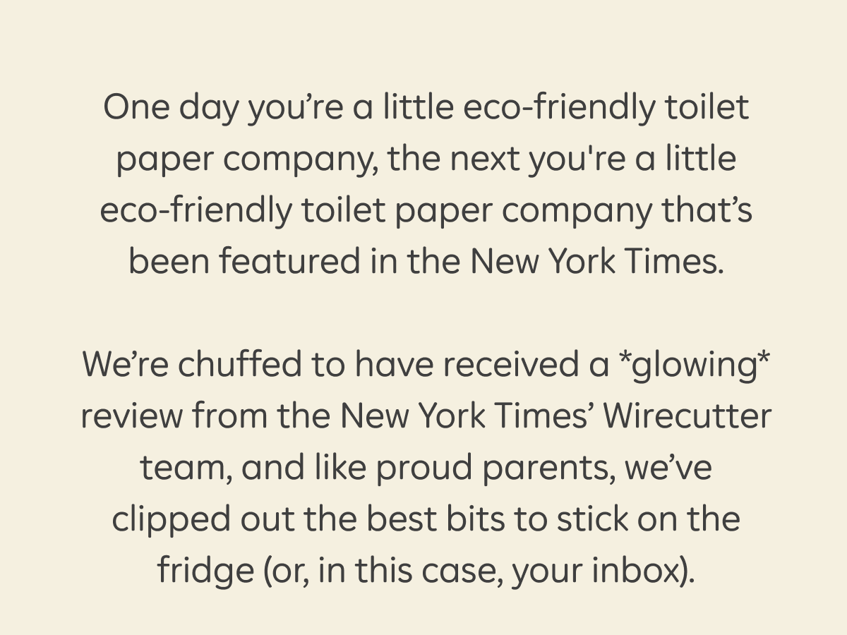 One day you’re a little eco-friendly toilet paper company, the next you're a little eco-friendly toilet paper company that’s been featured in the New York Times.  We’re chuffed to have received a *glowing* review from the New York Times’ Wirecutter team, and like proud parents, we’ve clipped out the best bits to stick on the fridge (or, in this case, your inbox).