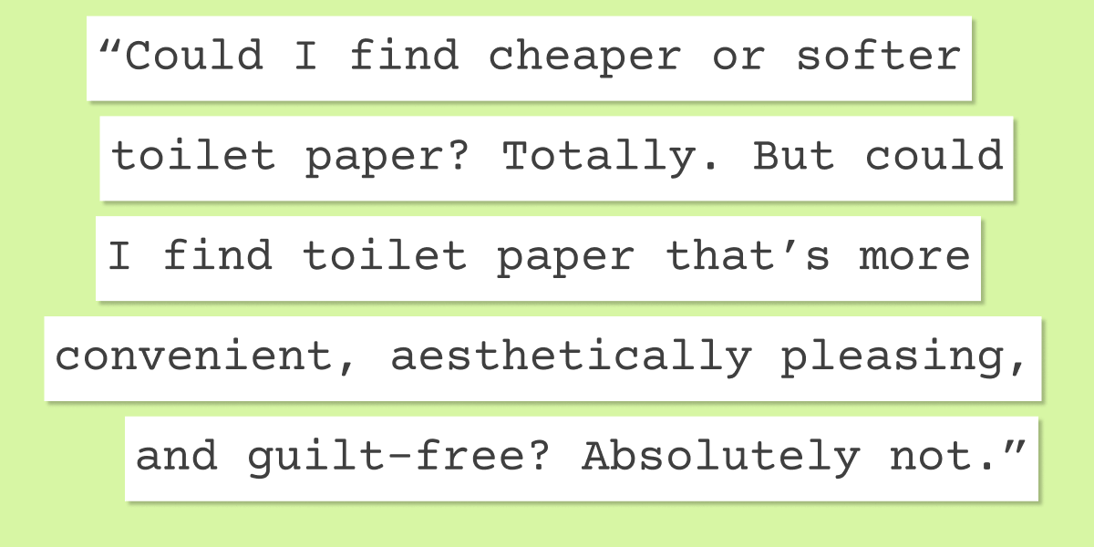 "Could I find cheaper or softer toilet paper? Totally. But could I find toilet paper that’s more convenient, aesthetically pleasing, and guilt-free? Absolutely not."