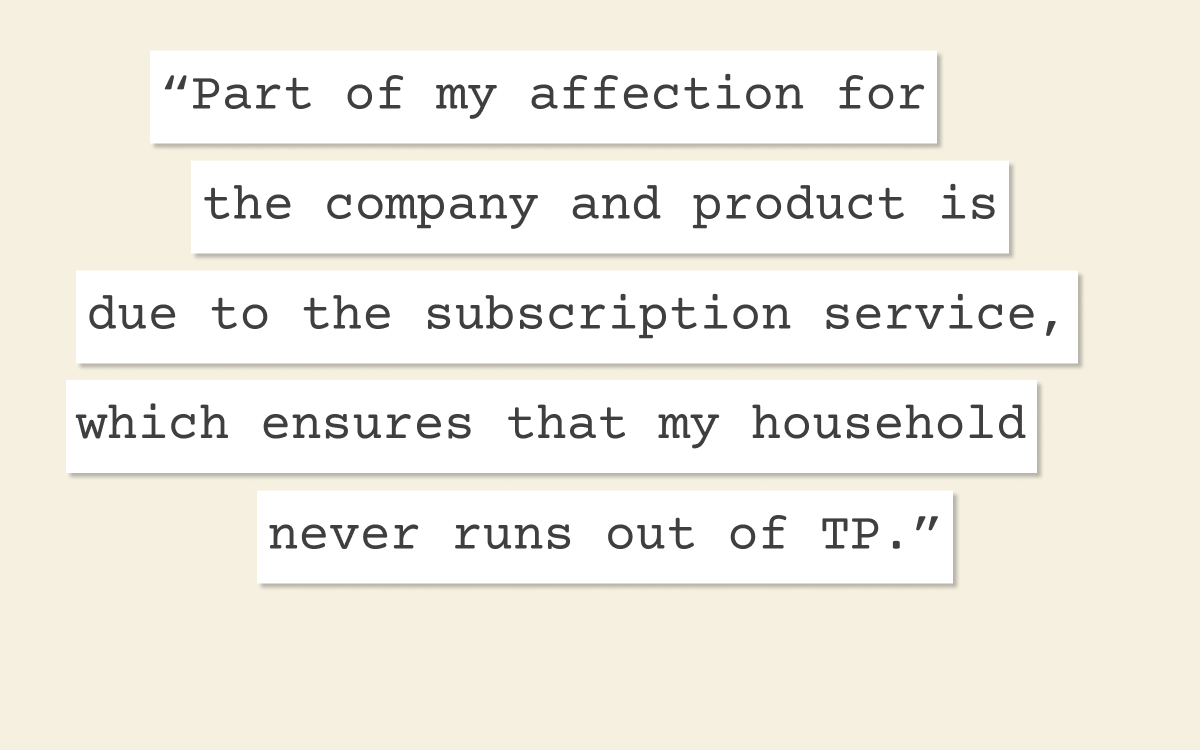 "Part of my affection for the company and product is due to the subscription service, which ensures that my household never runs out of TP."
