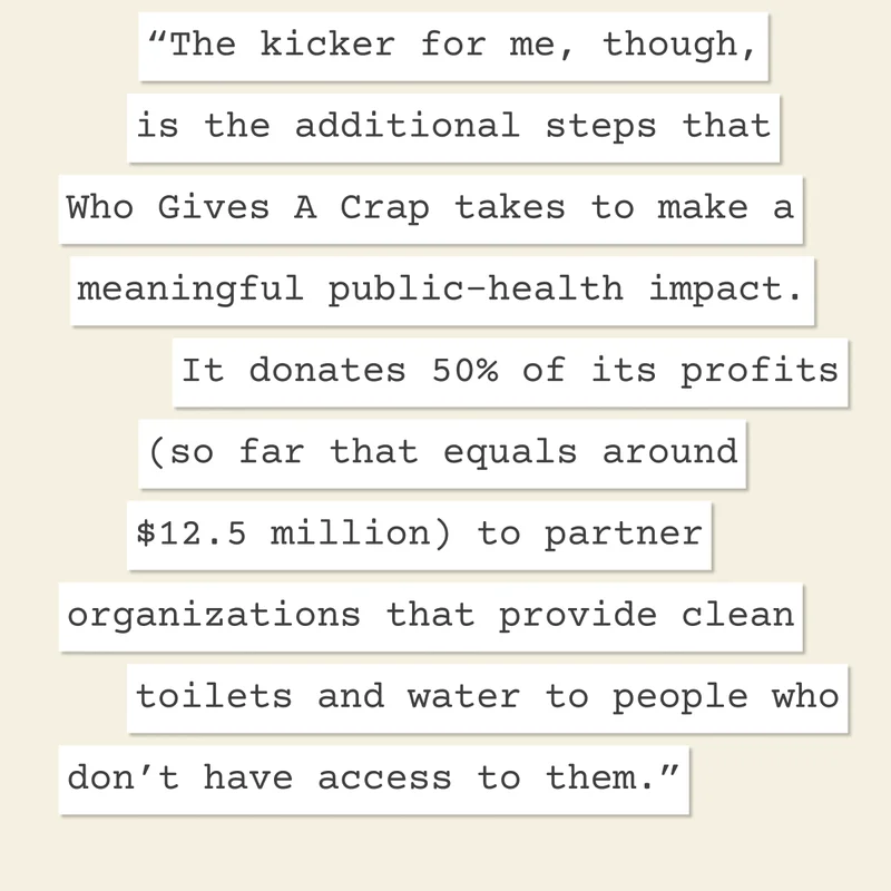 "The kicker for me, though, is the additional steps that Who Gives A Crap takes to make a meaningful public-health impact. It donates 50% of its profits (so far that equals around $12.5 million) to partner organizations that provide clean toilets and water to people who don’t have access to them."