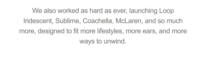 We also worked as hard as ever, launching Loop Iridescent, Sublime, Coachella, McLaren, and so much more, designed to fit more lifestyles, more ears, and more ways to unwind.
