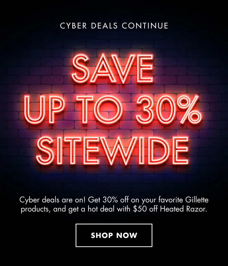 CYBER DEALS CONTINUE. SAVE UP TO 30% SITEWIDE. Cyber deals are on! Get 30% off on your favorite Gillette products, and get a hot deal with $50 off Heated Razor. SHOP NOW