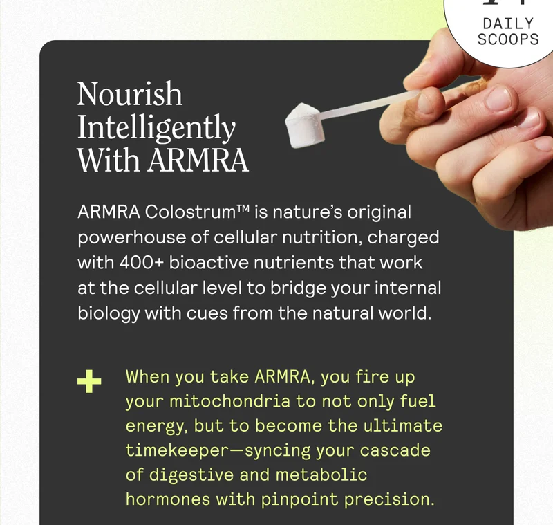 Nourish Intelligently With ARMRA ARMRA Colostrum™ is nature's Original powerhouse of cellular nutrition, charged with 400+ bioactive nutrients that work at the cellular level to bridge your internal biology with cues from the natural world. + + When you take ARMRA, you fire up your mitochondria to not only fuel energy, but to become the ultimate timekeeper-syncing your cascade of digestive and metabolic hormones with pinpoint precision.