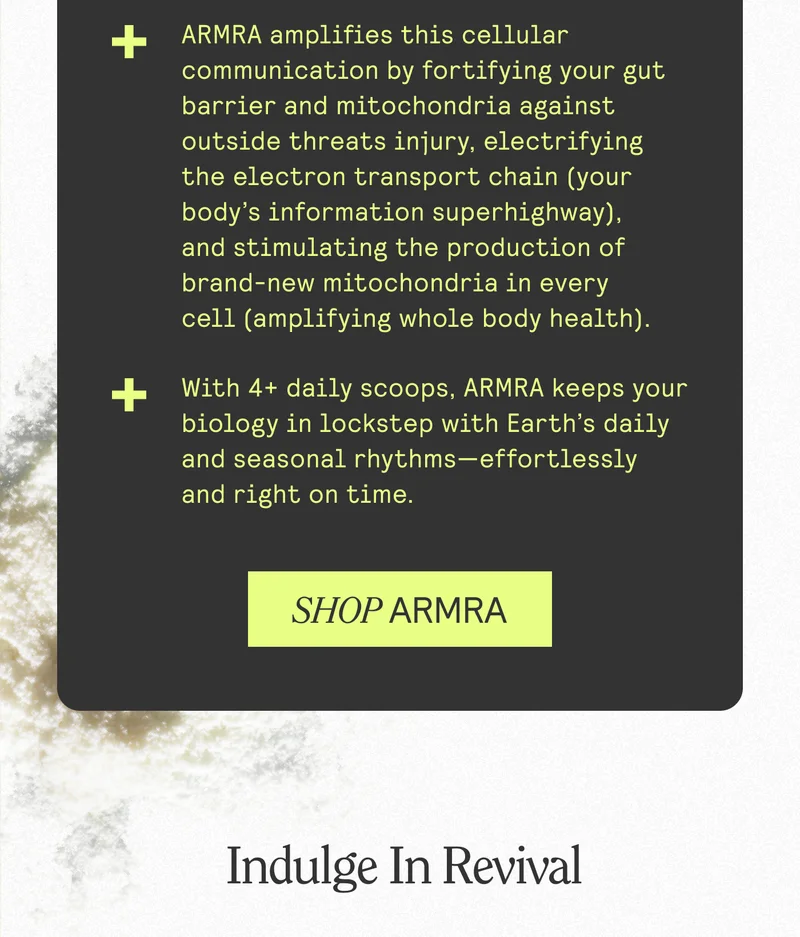 ARMRA amplifies this cellular communication by fortifying your gut barrier and mitochondria against outside threats injury, electrifying the electron transport chain (your body's information superhighway), and stimulating the production of brand-new mitochondria in every cell (amplifying whole body health). With 4+ daily scoops, ARMRA keeps your biology in lockstep with Earth's daily and seasonal rhythms-effortlessly and right on time. SHOP ARMRA. Indulge In Revival