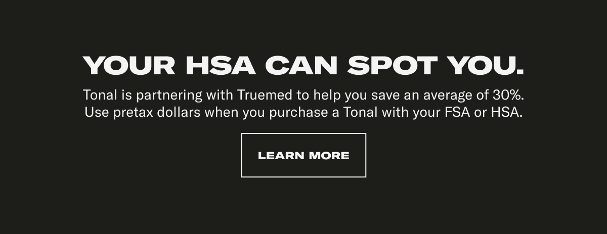 Your HSA can spot you. Tonal is partnering with Truemed to help you save an average of 30%. Use pretax dollars when you purchase a Tonal with your FSA or HSA.