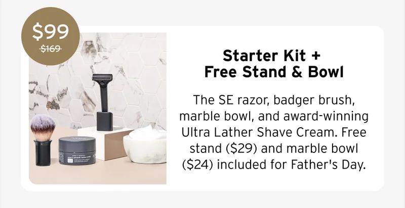 $99 Starter Kit + Free Stand & Bowl The SE razor, badger brush, marble bowl, and award-winning Ultra Lather Shave Cream. Free stand ($29) and marble bowl ($24) included for Father's Day.