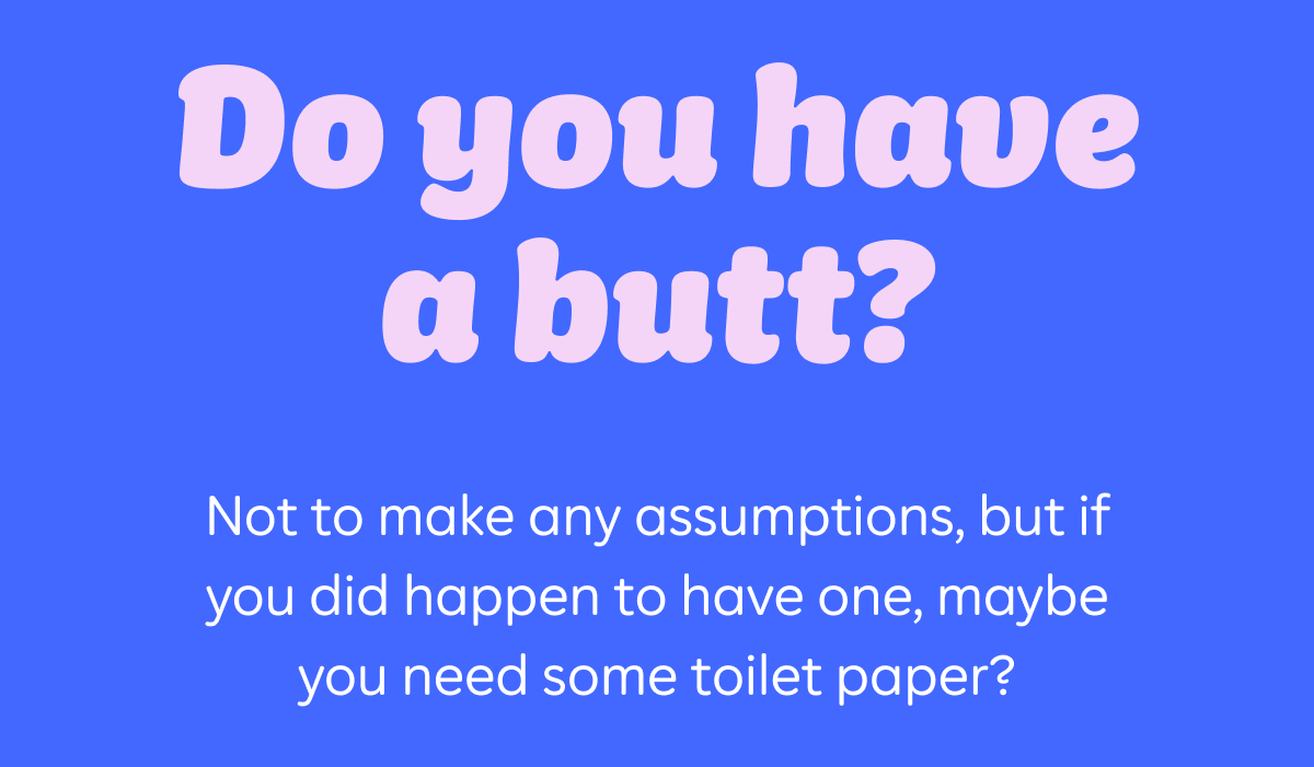 Do you have a butt? Not to make any assumptions, but if you did happen to have one, maybe you need some toilet paper?