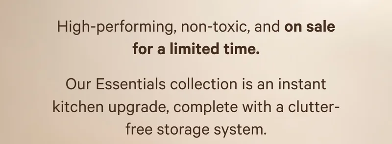 High-performing, non-toxic, and on sale for a limited time. Our Essentials collection is an instant kitchen upgrade, complete with a clutter-free storage system.