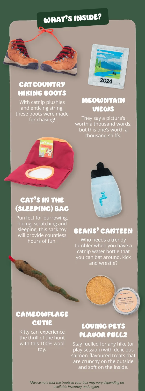 What's inside? **Catcountry Hiking Boots**  With catnip plushies and enticing string, these boots were made for chasing!  **Meowntain Views**  They say a picture’s worth a thousand words, but this one’s worth a thousand sniffs.  **Cat’s in the (Sleeping) Bag**  Purrfect for burrowing, hiding, scratching and sleeping, this sack toy will provide countless hours of fun.  **Beans’ Canteen**  Who needs a trendy tumbler when you have a catnip water bottle that you can bat around, kick and wrestle?  **Cameowflage Cutie**  Kitty can experience the thrill of the hunt with this 100% wool toy.  **Loving Pets Flavor Fullz**  Stay fuelled for any hike (or play session) with delicious salmon-flavoured treats that are crunchy on the outside and soft on the inside.  *Please note that the treats in your box may vary depending on available inventory and region.*