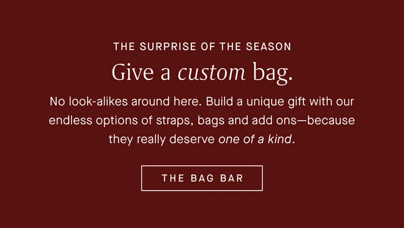 THE SURPRISE OF THE SEASON Give a custom bag. No look-alikes around here. Build a unique gift with our endless options of straps, bags and add ons—because they really deserve one of a kind. THE BAG BAR