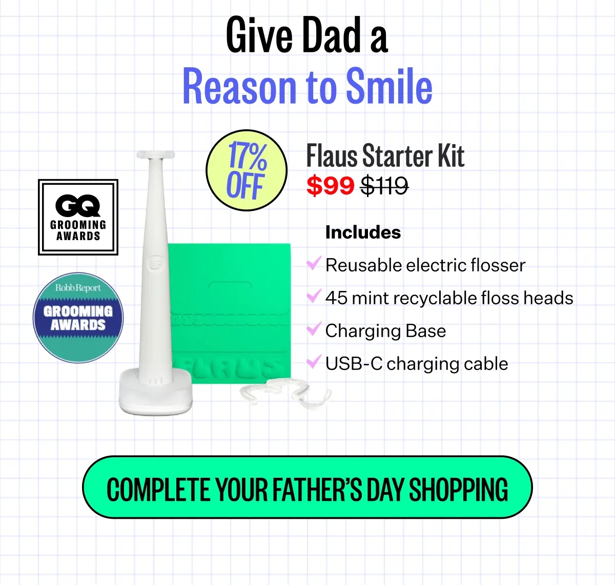Give Dad a Reason to Smile. Flaus Starter Kit $99 | Reusable electric flosser | 45 mint recyclable floss heads | Charging Base | USB-C charging cable | COMPLETE YOUR FATHER'S DAY SHOPPING