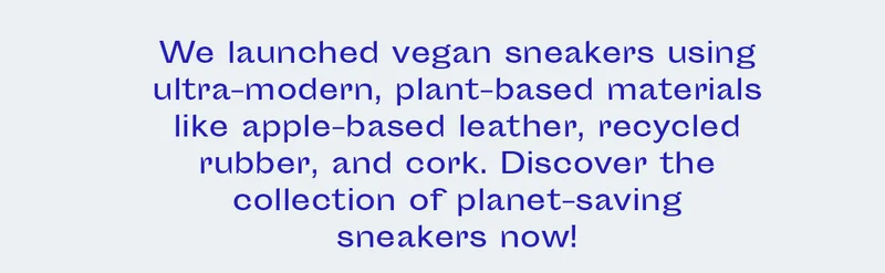 We launched vegan sneakers using ultra-modern, plant-based materials like apple-based leather, recycled rubber, and cork. Discover the collection of planet-saving sneakers now!