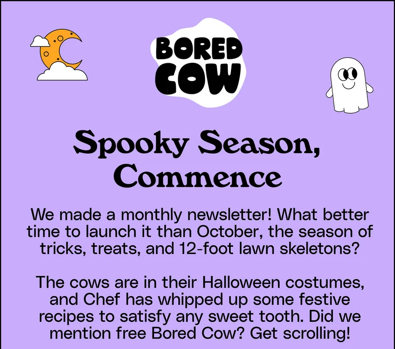 Spooky Season, Commence. We made a monthly newsletter! What better time to launch it than October, the season of tricks, treats, and 12-foot lawn skeletons? The cows are in their Halloween costumes, and Chef has whipped up some festive recipes to satisfy any sweet tooth. Did we mention free Bored Cow? Get scrolling!