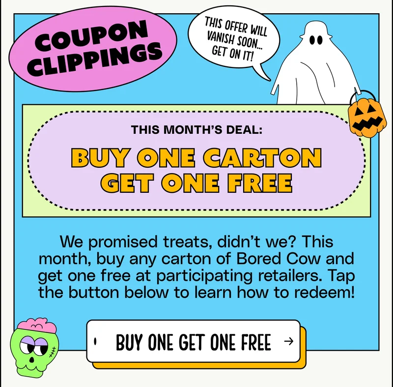 COUPON CLIPPINGS This offer will  VANISH Soon... get on it! This month’s deal: Buy One Carton Get One Free We promised treats, didn’t we? This month, buy any carton of Bored Cow and get one free at participating retailers. Tap the button below to learn how to redeem! BUY ONE GET ONE FREE