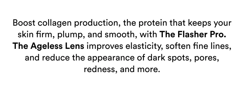 Boost collagen production, the protein that keeps your skin firm, plump, and smooth, with The Flasher Pro. The Ageless Lens improves elasticity, soften fine lines, and reduce the appearance of dark spots, pores, redness, and more.