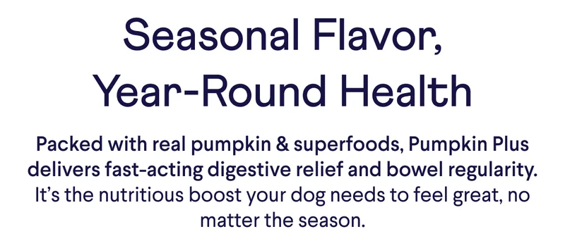 Seasonal Flavor, Year-Round Health | Packed with real pumpkin & superfoods, Pumpkin Plus delivers fast-acting digestive relief and bowel regularity. It’s the nutritious boost your dog needs to feel great, no matter the season.