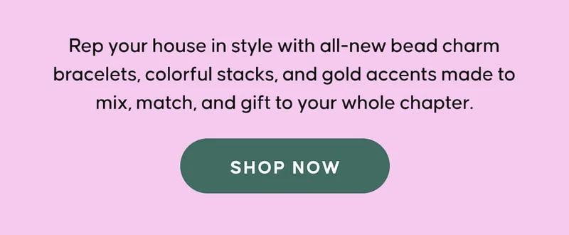 Rep your house in style with all-new bead charm bracelets, colorful stacks, and gold accents made to mix, match, and gift to your whole chapter. SHOP NOW