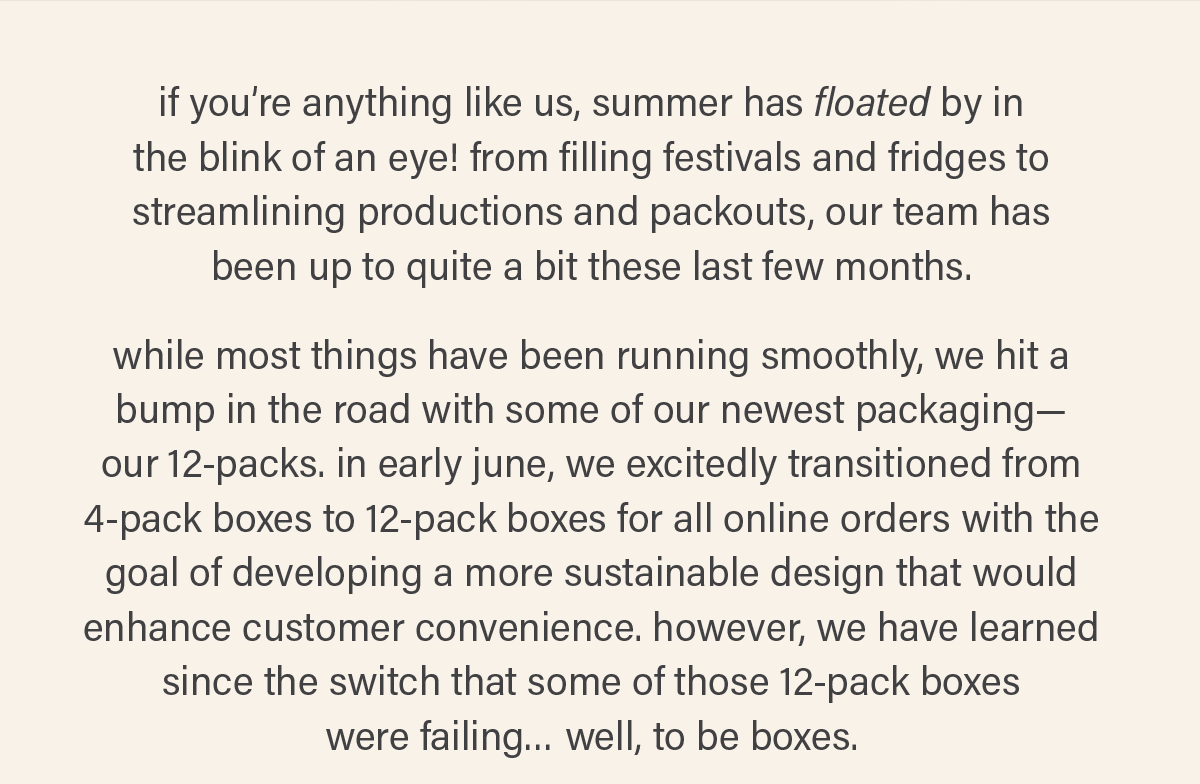 if you're anything like us, summer has floated by in the blink of an eye! from filling festivals and fridges to streamlining productions and packouts, our team has been up to quite a bit these past few months. while most things have been running smoothly, we hit a bump in the road with some of our newest packaging--our 12-packs. in early june, we excitedly transitioned from 4-pack boxes to 12-pack boxes for all online orders with the goal of developing a more sustainable design that would enhance customer convenience. however, we have learned since the switch that some of those 12-pack boxes were failing... well, to be boxes.