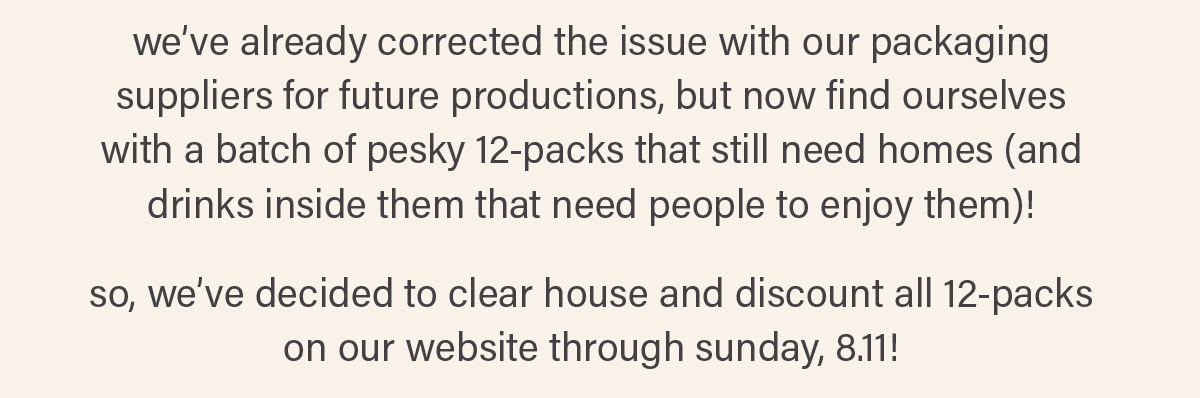 we've already corrected the issue with our packaging suppliers for future productions, but now find ourselves with a batch of pesky 12-packs that still need homes (and drinks inside them that need people to enjoy them)! so, we've decided to clear house and discount all 12-packs on our website through sunday, 8.11!