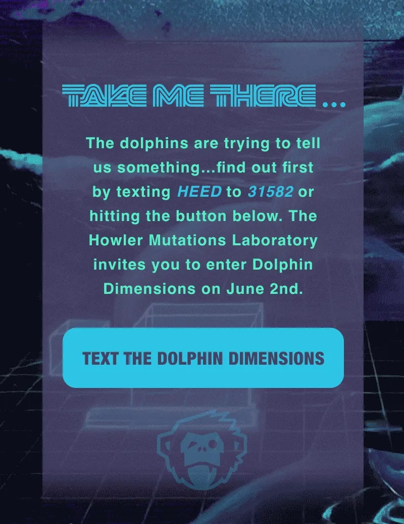 The dolphins are trying to tell us something…find out first by texting HEED to 31582 to Howler Brothers or hitting the button below. The Howler Mutations Laboratory invites you to enter Dolphin Dimensions on June 2nd.