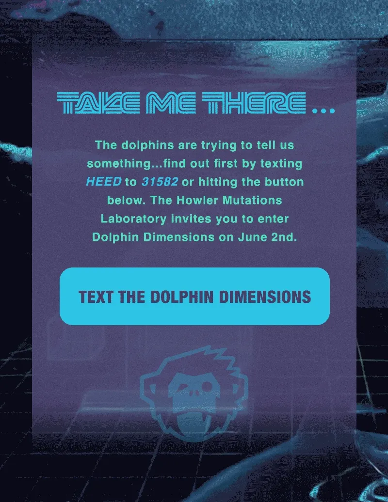 The dolphins are trying to tell us something…find out first by texting HEED to 31582 to Howler Brothers or hitting the button below. The Howler Mutations Laboratory invites you to enter Dolphin Dimensions on June 2nd.