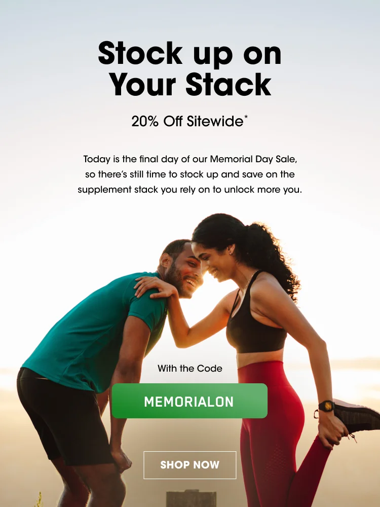 Stock up on Your Stack 20% Off Sitewide* Today is the final day of our Memorial Day Sale, so there’s still time to stock up and save on the supplement stack you rely on to unlock more you. With the Code MEMORIALON SHOP NOW