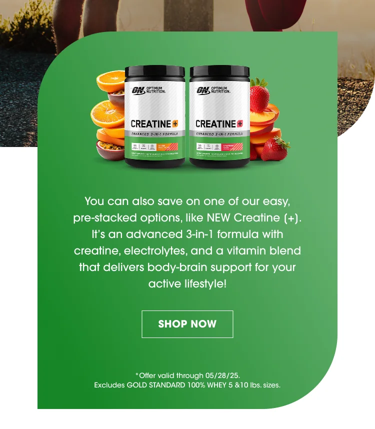 You can also save on one of our easy, pre-stacked options, like NEW Creatine [+]. It’s an advanced 3-in-1 formula with creatine, electrolytes, and a vitamin blend that delivers body-brain support for your active lifestyle! SHOP NOW *Offer valid through 05/28/25. Excludes Gold Standard 100% Whey 5 &10 lbs. sizes.