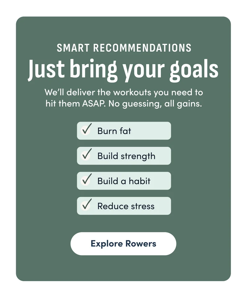 Smart Recommendations. We’ll deliver the workouts you need to hit them ASAP. No guessing, all gains. Explore Rowers.