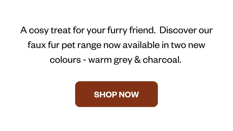 A cosy treat for your furry friend.  Discover our faux fur pet range now available in two new colours - warm grey & charcoal.
