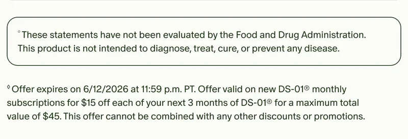 °These statements have not been evaluated by the Food and Drug Administration. This product is not intended to diagnose, treat, cure, or prevent any disease. | ◊Offer expires on 6/12/2026 at 11:59 p.m. PT. Offer valid on new DS-01® monthly subscriptions for $15 off each of your next 3 months of DS-01® for a maximum total value of $45. This offer cannot be combined with any other discounts or promotions.